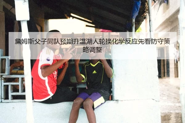 詹姆斯父子同队预期升温湖人轮换化学反应先看防守策略调整