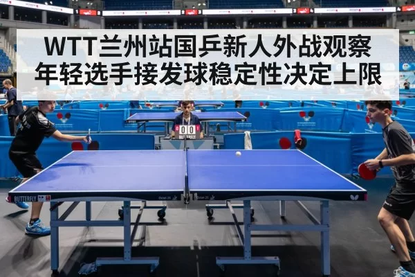 WTT兰州站国乒新人外战观察 年轻选手接发球稳定性决定上限